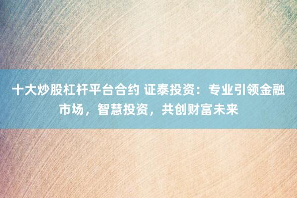 十大炒股杠杆平台合约 证泰投资：专业引领金融市场，智慧投资，共创财富未来