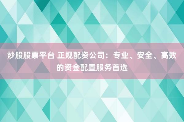 炒股股票平台 正规配资公司：专业、安全、高效的资金配置服务首选