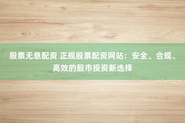 股票无息配资 正规股票配资网站：安全、合规、高效的股市投资新选择