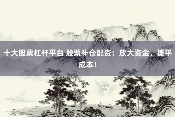 十大股票杠杆平台 股票补仓配资：放大资金，摊平成本！