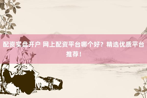 配资实盘开户 网上配资平台哪个好？精选优质平台推荐！