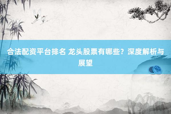 合法配资平台排名 龙头股票有哪些？深度解析与展望