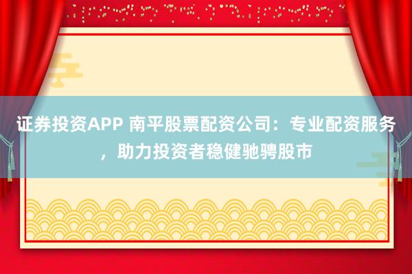 证券投资APP 南平股票配资公司：专业配资服务，助力投资者稳健驰骋股市