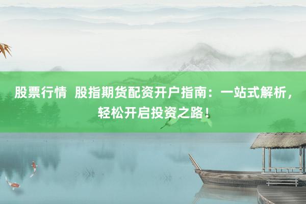 股票行情  股指期货配资开户指南：一站式解析，轻松开启投资之路！