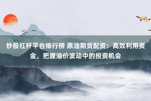 炒股杠杆平台排行榜 原油期货配资：高效利用资金，把握油价波动中的投资机会