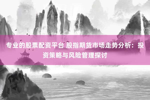 专业的股票配资平台 股指期货市场走势分析：投资策略与风险管理探讨