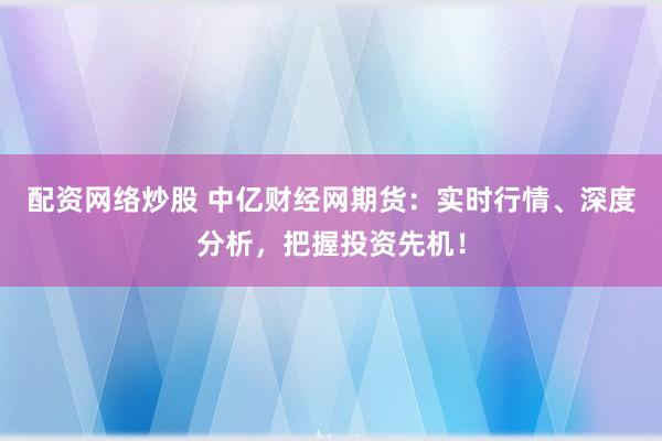 配资网络炒股 中亿财经网期货：实时行情、深度分析，把握投资先机！