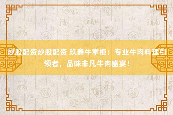 炒股配资炒股配资 玖鑫牛掌柜：专业牛肉料理引领者，品味非凡牛肉盛宴！