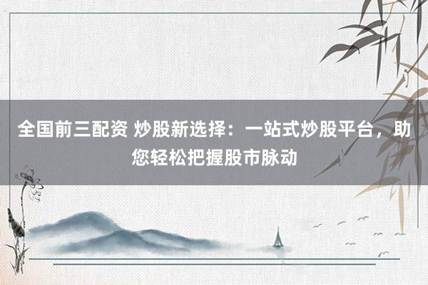 全国前三配资 炒股新选择：一站式炒股平台，助您轻松把握股市脉动