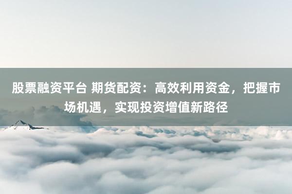 股票融资平台 期货配资：高效利用资金，把握市场机遇，实现投资增值新路径