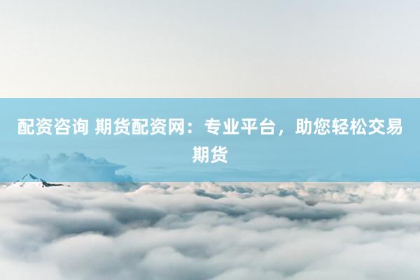 配资咨询 期货配资网：专业平台，助您轻松交易期货