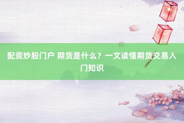 配资炒股门户 期货是什么？一文读懂期货交易入门知识