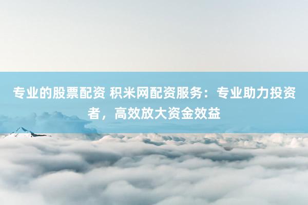专业的股票配资 积米网配资服务：专业助力投资者，高效放大资金效益