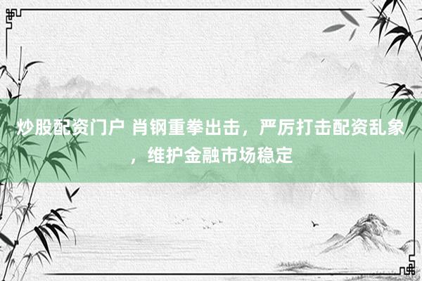 炒股配资门户 肖钢重拳出击，严厉打击配资乱象，维护金融市场稳定
