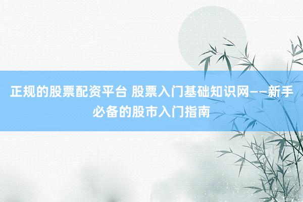 正规的股票配资平台 股票入门基础知识网——新手必备的股市入门指南