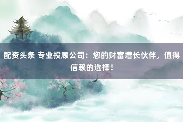 配资头条 专业投顾公司：您的财富增长伙伴，值得信赖的选择！