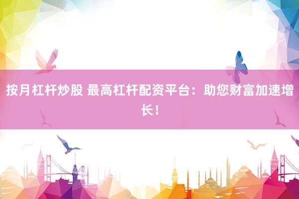 按月杠杆炒股 最高杠杆配资平台：助您财富加速增长！