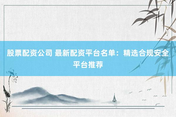 股票配资公司 最新配资平台名单：精选合规安全平台推荐
