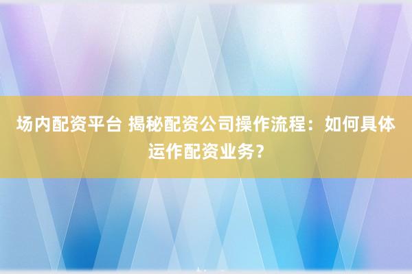 场内配资平台 揭秘配资公司操作流程：如何具体运作配资业务？