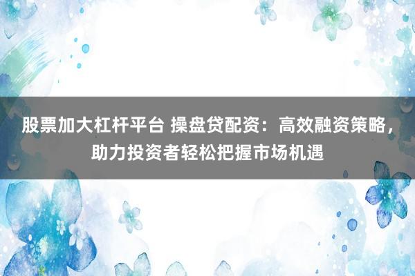股票加大杠杆平台 操盘贷配资：高效融资策略，助力投资者轻松把握市场机遇