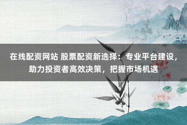 在线配资网站 股票配资新选择：专业平台建设，助力投资者高效决策，把握市场机遇