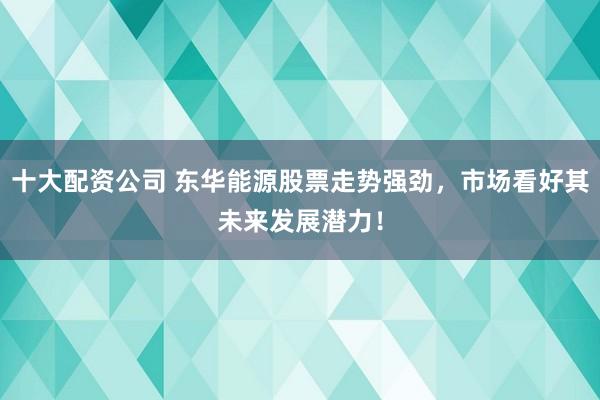 十大配资公司 东华能源股票走势强劲，市场看好其未来发展潜力！
