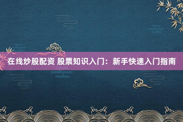 在线炒股配资 股票知识入门：新手快速入门指南