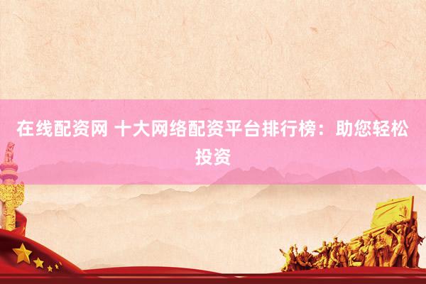 在线配资网 十大网络配资平台排行榜：助您轻松投资