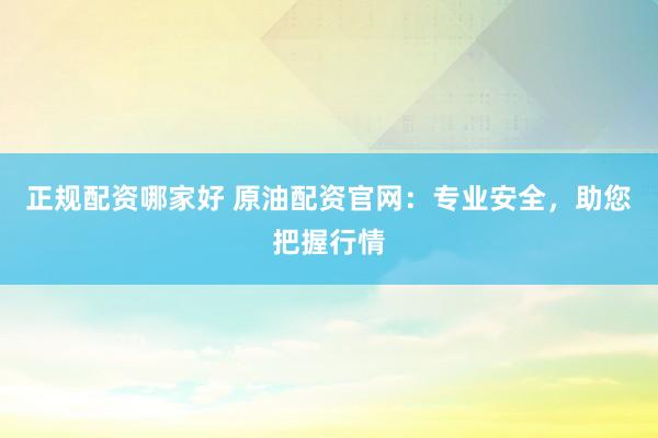 正规配资哪家好 原油配资官网：专业安全，助您把握行情
