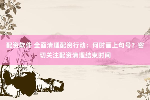 配资软件 全面清理配资行动：何时画上句号？密切关注配资清理结束时间