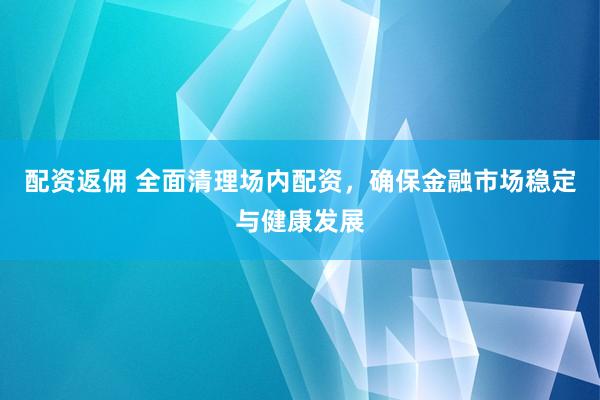 配资返佣 全面清理场内配资，确保金融市场稳定与健康发展