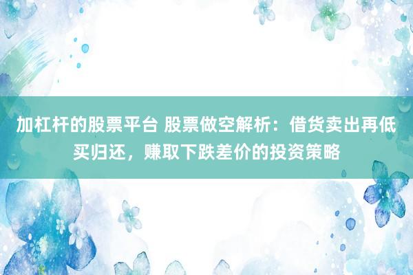 加杠杆的股票平台 股票做空解析：借货卖出再低买归还，赚取下跌差价的投资策略