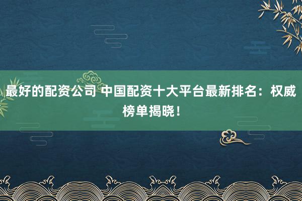 最好的配资公司 中国配资十大平台最新排名：权威榜单揭晓！