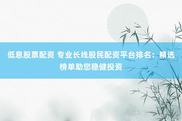 低息股票配资 专业长线股民配资平台排名：精选榜单助您稳健投资