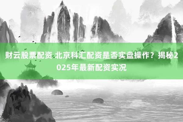 财云股票配资 北京科汇配资是否实盘操作？揭秘2025年最新配资实况
