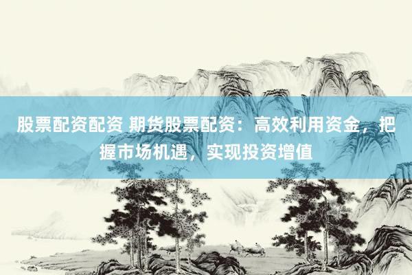 股票配资配资 期货股票配资：高效利用资金，把握市场机遇，实现投资增值