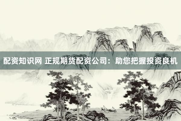 配资知识网 正规期货配资公司:助您把握投资良机