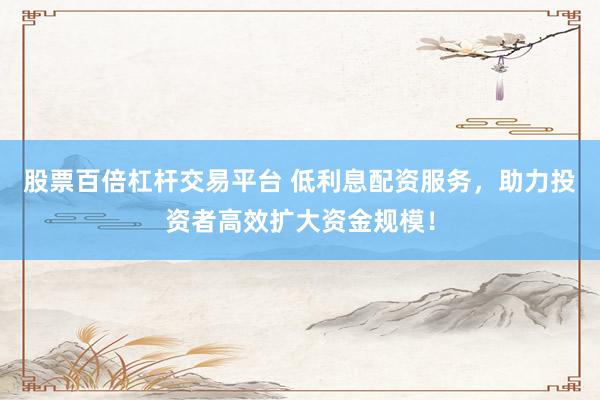 股票百倍杠杆交易平台 低利息配资服务，助力投资者高效扩大资金规模！