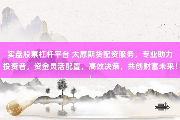 实盘股票杠杆平台 太原期货配资服务，专业助力投资者，资金灵活配置，高效决策，共创财富未来！