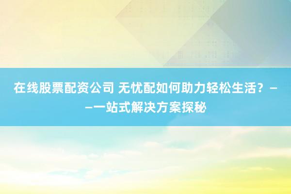 在线股票配资公司 无忧配如何助力轻松生活？——一站式解决方案探秘