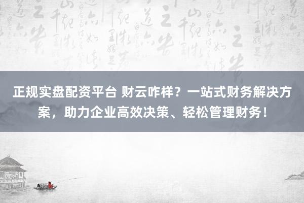 正规实盘配资平台 财云咋样？一站式财务解决方案，助力企业高效决策、轻松管理财务！