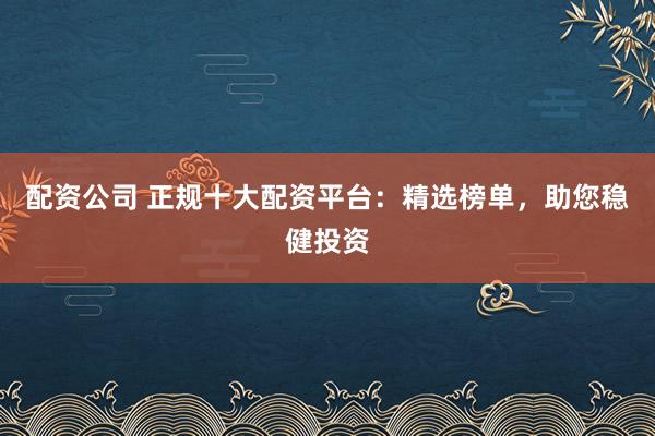 配资公司 正规十大配资平台：精选榜单，助您稳健投资