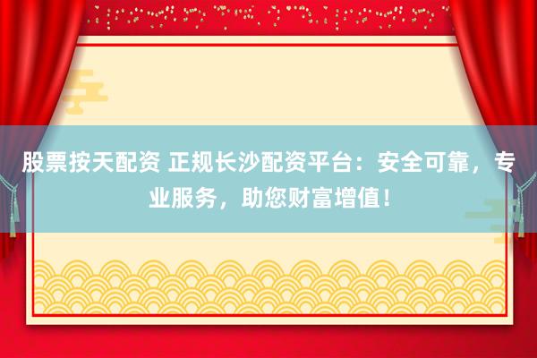 股票按天配资 正规长沙配资平台：安全可靠，专业服务，助您财富增值！