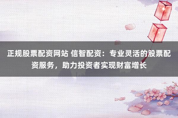 正规股票配资网站 信智配资：专业灵活的股票配资服务，助力投资者实现财富增长