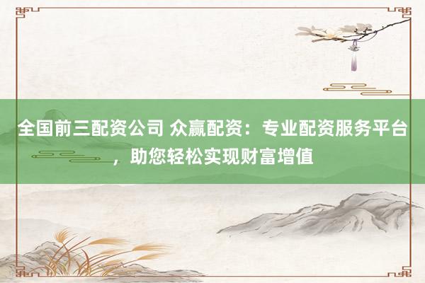 全国前三配资公司 众赢配资：专业配资服务平台，助您轻松实现财富增值