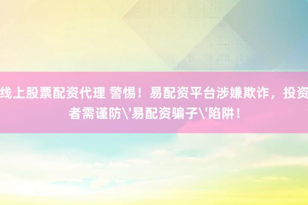 线上股票配资代理 警惕！易配资平台涉嫌欺诈，投资者需谨防'易配资骗子'陷阱！