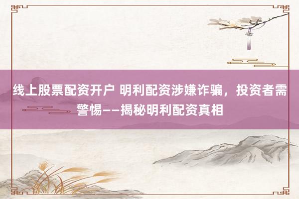 线上股票配资开户 明利配资涉嫌诈骗，投资者需警惕——揭秘明利配资真相