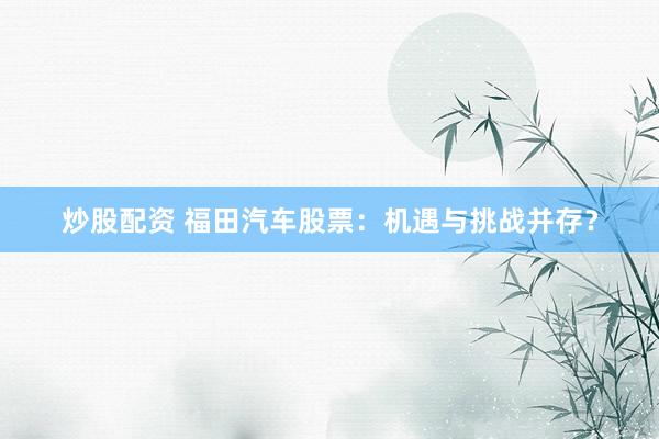炒股配资 福田汽车股票：机遇与挑战并存？