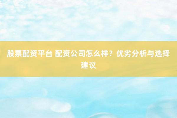 股票配资平台 配资公司怎么样？优劣分析与选择建议