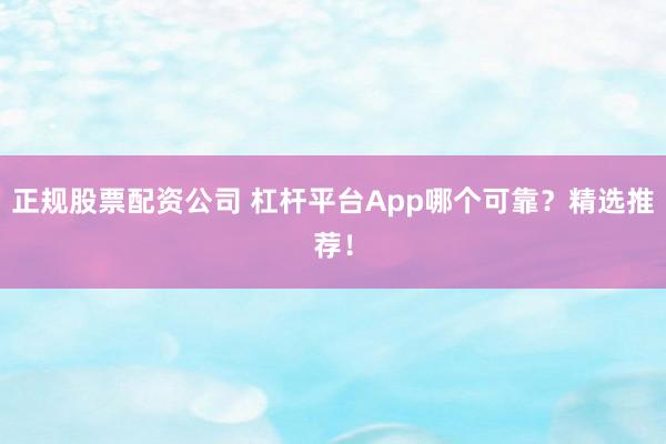 正规股票配资公司 杠杆平台App哪个可靠？精选推荐！